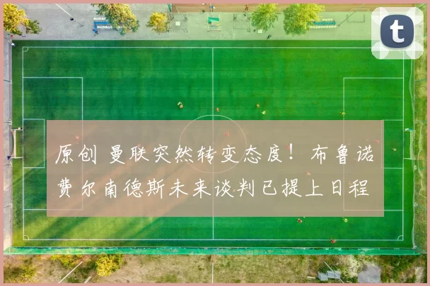 原创 曼联突然转变态度！布鲁诺・费尔南德斯未来谈判已提上日程