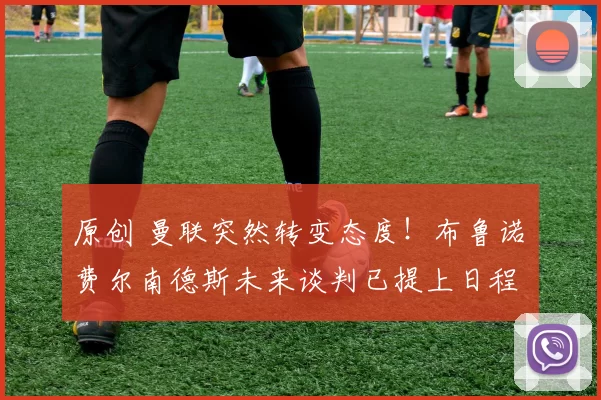 原创 曼联突然转变态度！布鲁诺・费尔南德斯未来谈判已提上日程