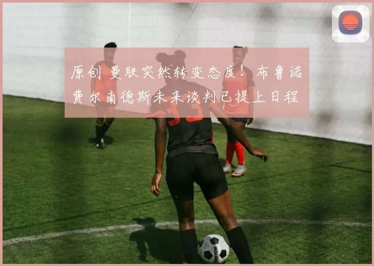 原创 曼联突然转变态度！布鲁诺・费尔南德斯未来谈判已提上日程