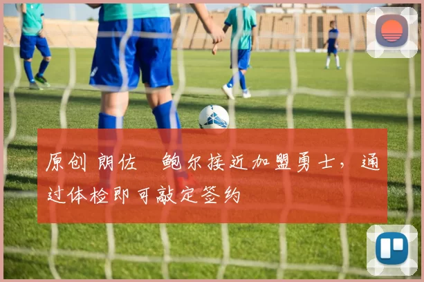 原创 朗佐・鲍尔接近加盟勇士，通过体检即可敲定签约