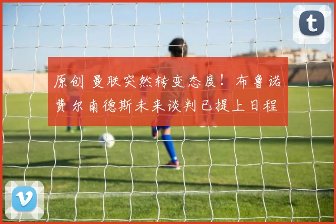 原创 曼联突然转变态度！布鲁诺・费尔南德斯未来谈判已提上日程