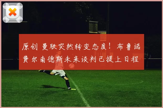 原创 曼联突然转变态度！布鲁诺・费尔南德斯未来谈判已提上日程