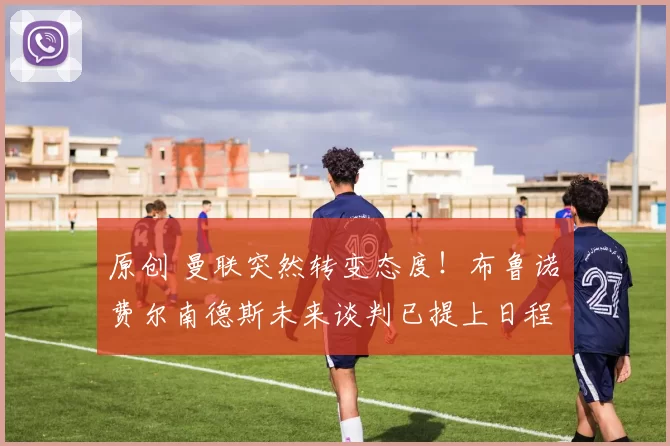 原创 曼联突然转变态度！布鲁诺・费尔南德斯未来谈判已提上日程