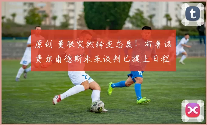 原创 曼联突然转变态度！布鲁诺・费尔南德斯未来谈判已提上日程