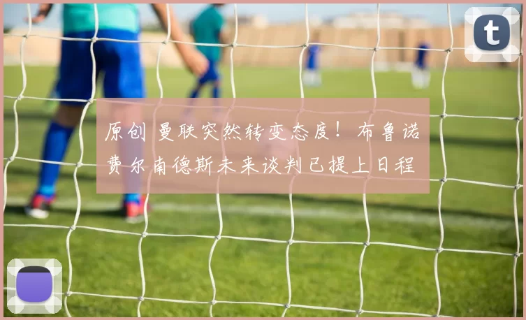 原创 曼联突然转变态度！布鲁诺・费尔南德斯未来谈判已提上日程