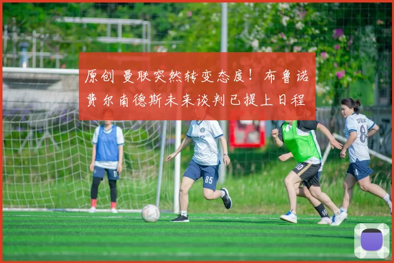 原创 曼联突然转变态度！布鲁诺・费尔南德斯未来谈判已提上日程