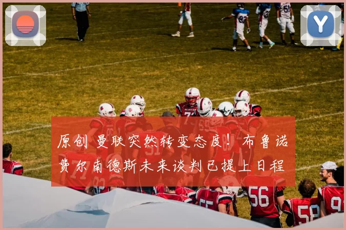 原创 曼联突然转变态度！布鲁诺・费尔南德斯未来谈判已提上日程