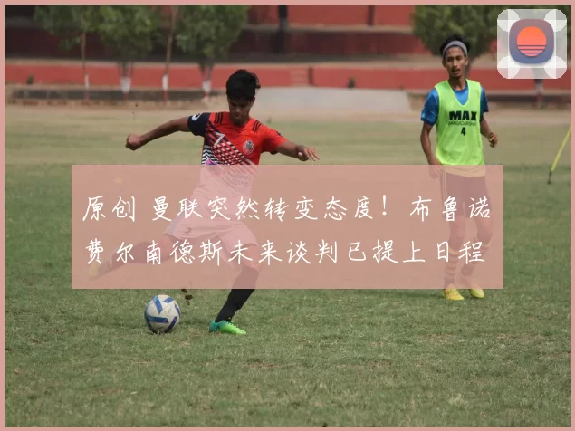 原创 曼联突然转变态度!布鲁诺・费尔南德斯未来谈判已提上日程