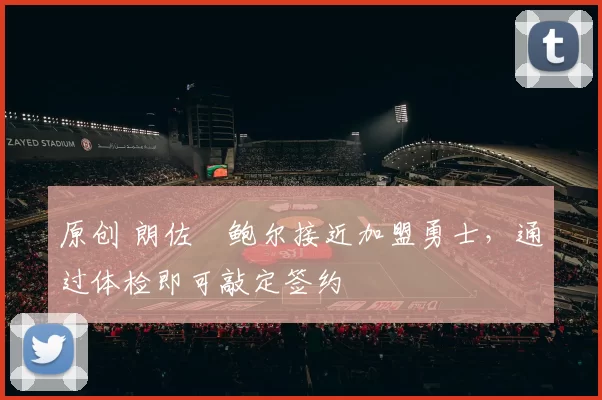 原创 朗佐・鲍尔接近加盟勇士，通过体检即可敲定签约