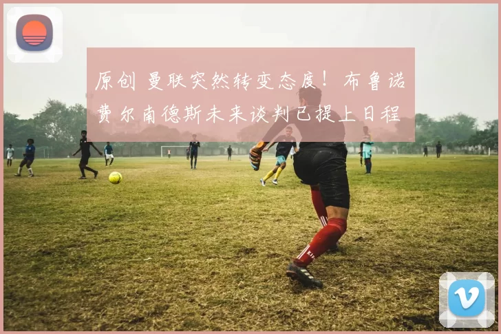 原创 曼联突然转变态度！布鲁诺・费尔南德斯未来谈判已提上日程