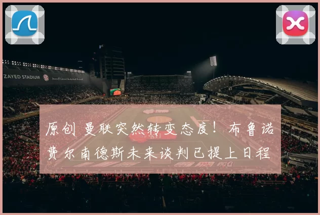 原创 曼联突然转变态度！布鲁诺・费尔南德斯未来谈判已提上日程