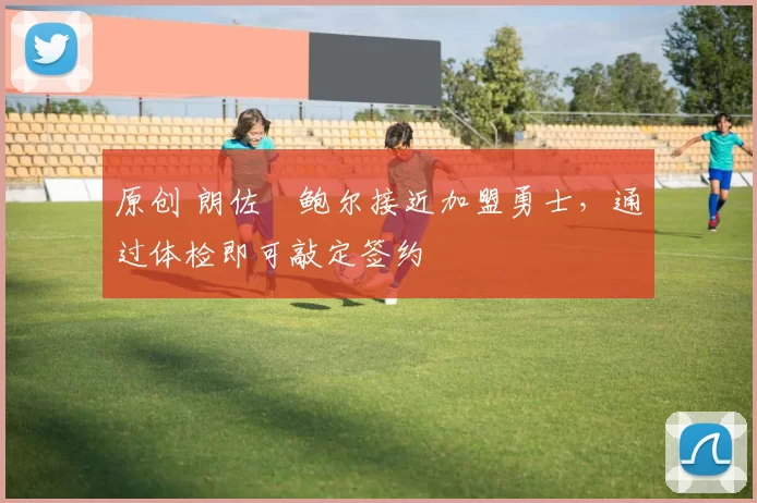 原创 朗佐・鲍尔接近加盟勇士，通过体检即可敲定签约