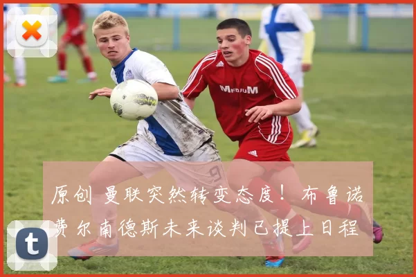 原创 曼联突然转变态度！布鲁诺・费尔南德斯未来谈判已提上日程