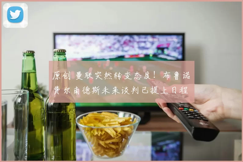 原创 曼联突然转变态度！布鲁诺・费尔南德斯未来谈判已提上日程