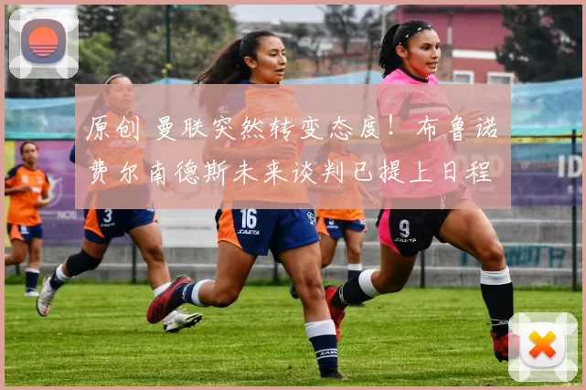 原创 曼联突然转变态度！布鲁诺・费尔南德斯未来谈判已提上日程