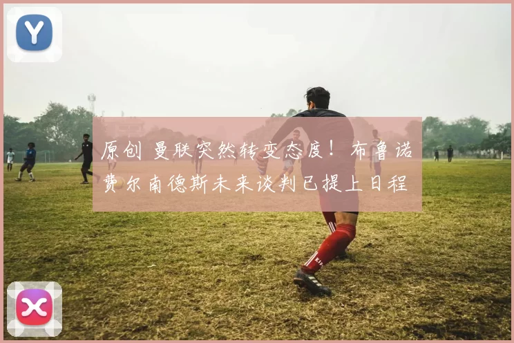 原创 曼联突然转变态度！布鲁诺・费尔南德斯未来谈判已提上日程