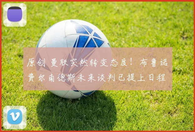 原创 曼联突然转变态度！布鲁诺・费尔南德斯未来谈判已提上日程