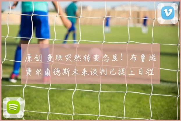 原创 曼联突然转变态度！布鲁诺・费尔南德斯未来谈判已提上日程