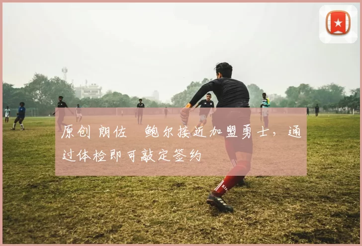 原创 朗佐・鲍尔接近加盟勇士，通过体检即可敲定签约