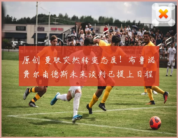 原创 曼联突然转变态度！布鲁诺・费尔南德斯未来谈判已提上日程