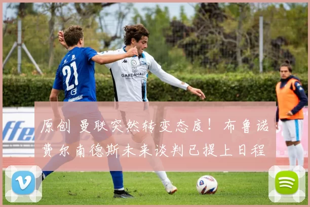 原创 曼联突然转变态度!布鲁诺・费尔南德斯未来谈判已提上日程