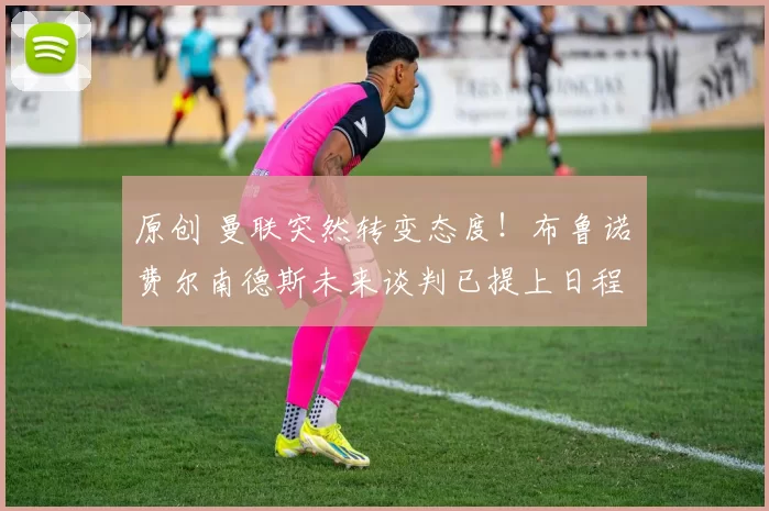 原创 曼联突然转变态度！布鲁诺・费尔南德斯未来谈判已提上日程