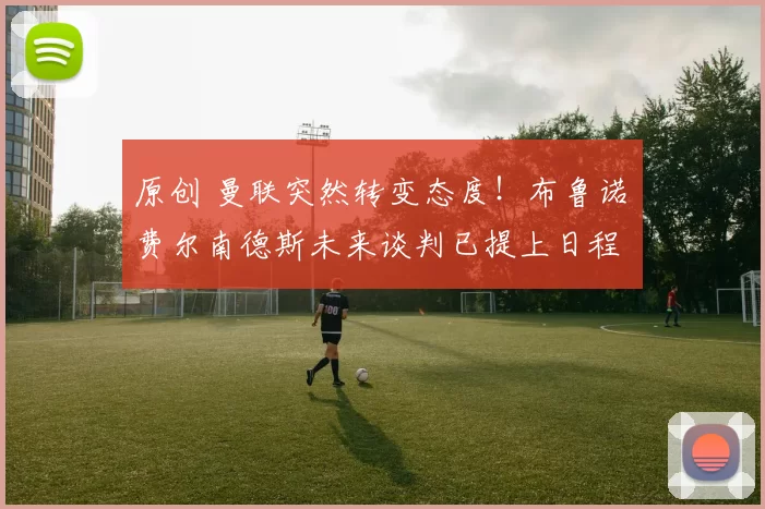 原创 曼联突然转变态度！布鲁诺・费尔南德斯未来谈判已提上日程