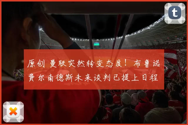 原创 曼联突然转变态度！布鲁诺・费尔南德斯未来谈判已提上日程