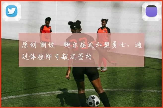 原创 朗佐・鲍尔接近加盟勇士，通过体检即可敲定签约