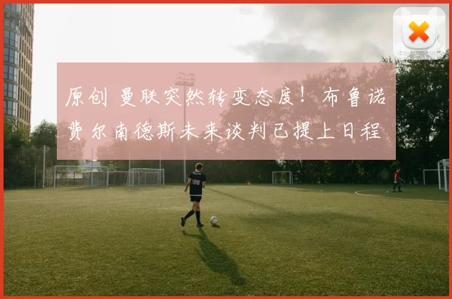 原创 曼联突然转变态度！布鲁诺・费尔南德斯未来谈判已提上日程