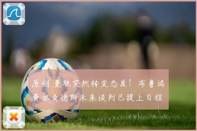 原创 曼联突然转变态度！布鲁诺・费尔南德斯未来谈判已提上日程