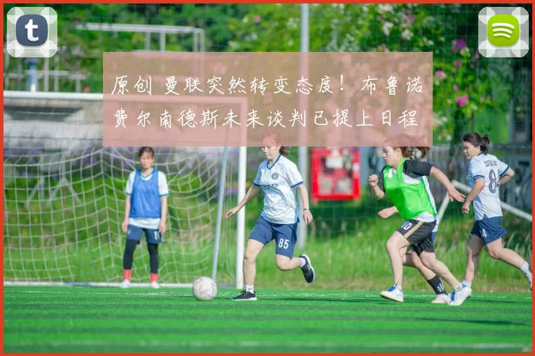 原创 曼联突然转变态度！布鲁诺・费尔南德斯未来谈判已提上日程