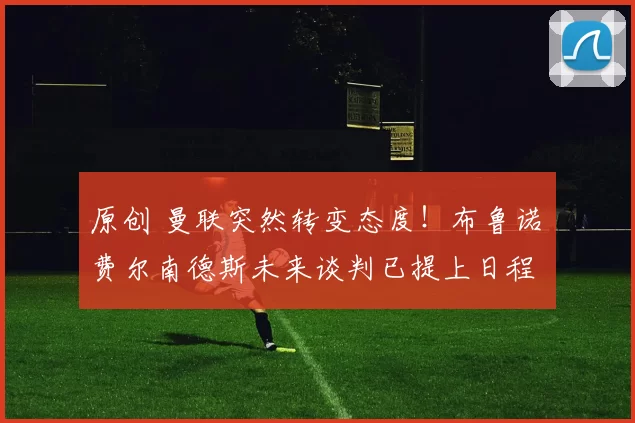 原创 曼联突然转变态度！布鲁诺・费尔南德斯未来谈判已提上日程