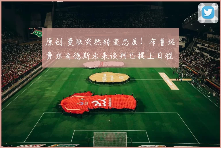 原创 曼联突然转变态度！布鲁诺・费尔南德斯未来谈判已提上日程