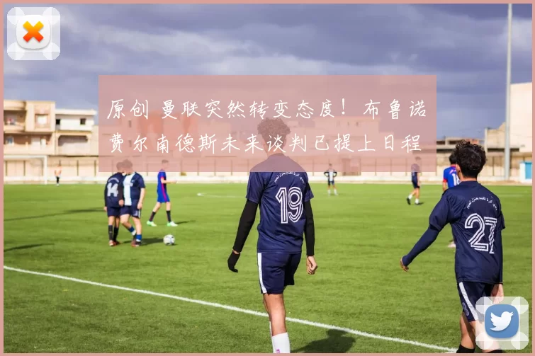 原创 曼联突然转变态度！布鲁诺・费尔南德斯未来谈判已提上日程