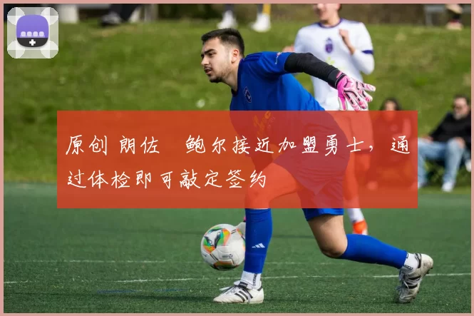 原创 朗佐・鲍尔接近加盟勇士，通过体检即可敲定签约