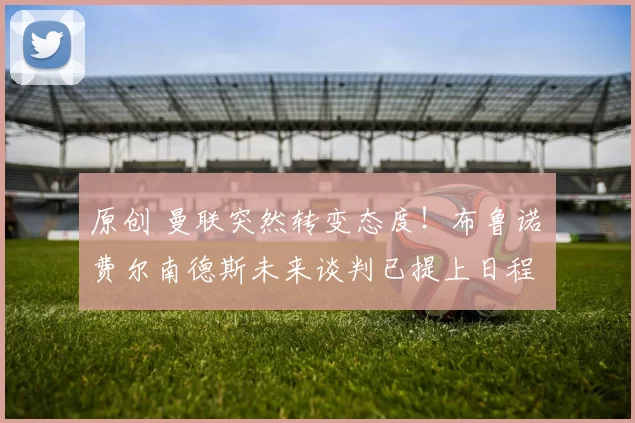 原创 曼联突然转变态度！布鲁诺・费尔南德斯未来谈判已提上日程