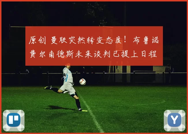 原创 曼联突然转变态度！布鲁诺・费尔南德斯未来谈判已提上日程