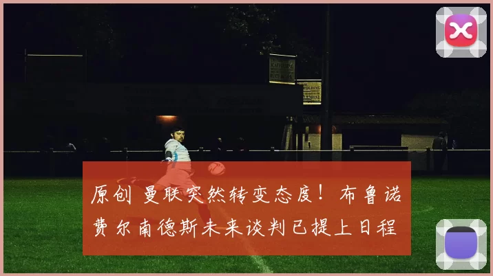 原创 曼联突然转变态度！布鲁诺・费尔南德斯未来谈判已提上日程