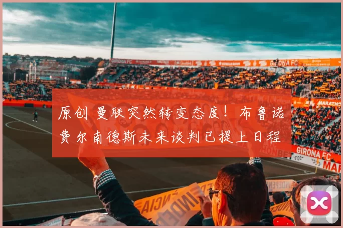 原创 曼联突然转变态度！布鲁诺・费尔南德斯未来谈判已提上日程