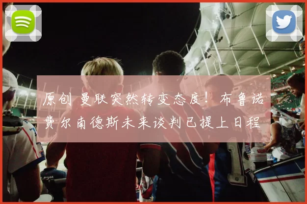 原创 曼联突然转变态度！布鲁诺・费尔南德斯未来谈判已提上日程