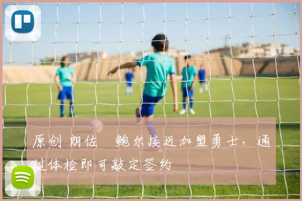 原创 朗佐・鲍尔接近加盟勇士，通过体检即可敲定签约