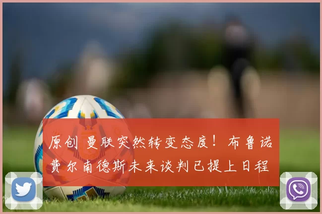 原创 曼联突然转变态度！布鲁诺・费尔南德斯未来谈判已提上日程