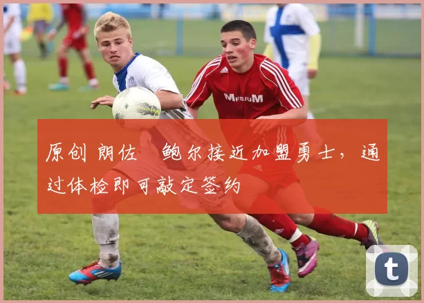 原创 朗佐・鲍尔接近加盟勇士，通过体检即可敲定签约