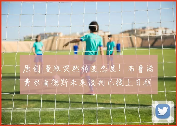 原创 曼联突然转变态度！布鲁诺・费尔南德斯未来谈判已提上日程