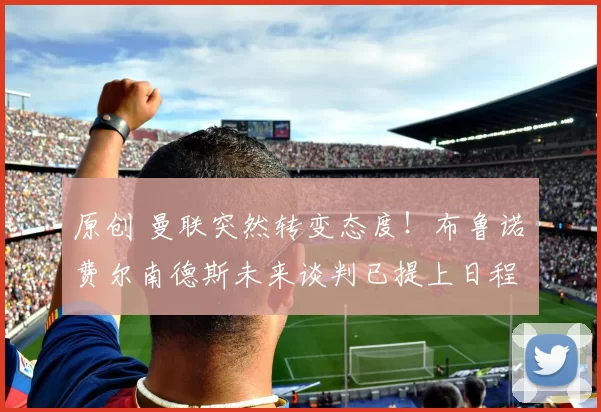 原创 曼联突然转变态度！布鲁诺・费尔南德斯未来谈判已提上日程