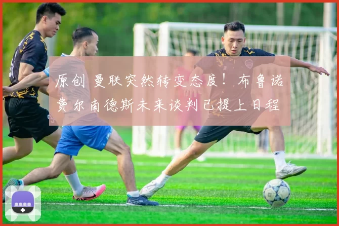 原创 曼联突然转变态度！布鲁诺・费尔南德斯未来谈判已提上日程