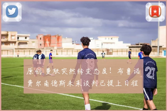 原创 曼联突然转变态度！布鲁诺・费尔南德斯未来谈判已提上日程