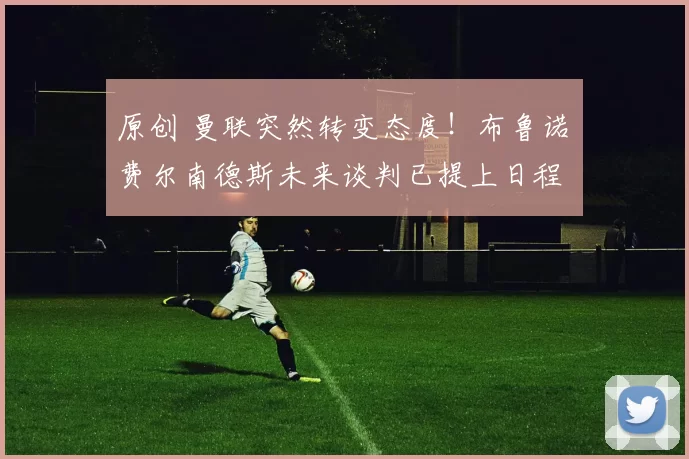 原创 曼联突然转变态度！布鲁诺・费尔南德斯未来谈判已提上日程