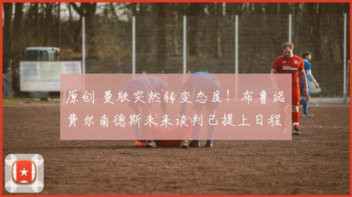 原创 曼联突然转变态度！布鲁诺・费尔南德斯未来谈判已提上日程